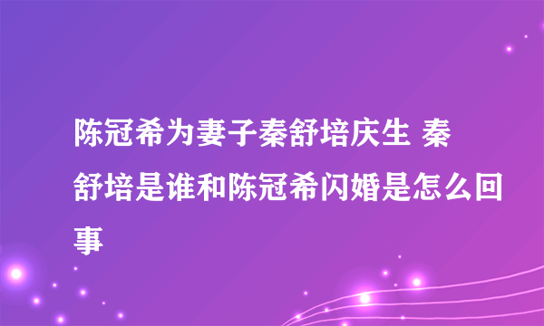 陈冠希为妻子秦舒培庆生 秦舒培是谁和陈冠希闪婚是怎么回事