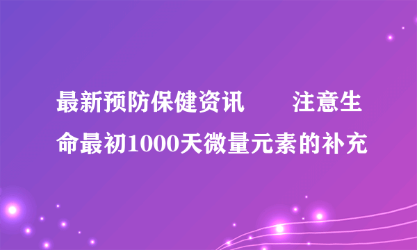 最新预防保健资讯――注意生命最初1000天微量元素的补充