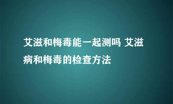 艾滋和梅毒能一起测吗 艾滋病和梅毒的检查方法