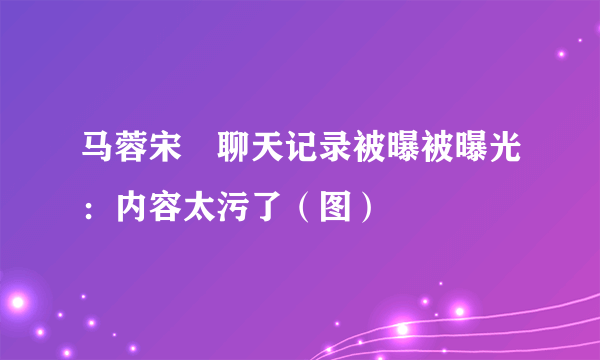 马蓉宋喆聊天记录被曝被曝光：内容太污了（图）