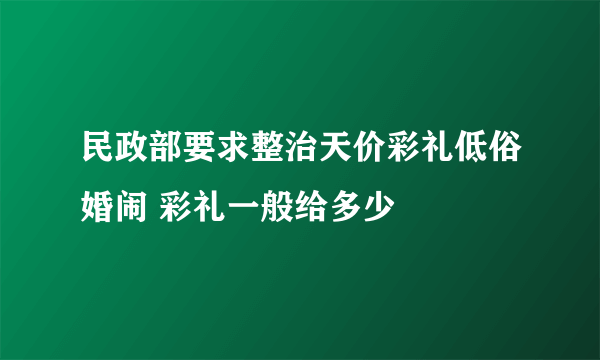 民政部要求整治天价彩礼低俗婚闹 彩礼一般给多少