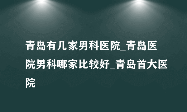 青岛有几家男科医院_青岛医院男科哪家比较好_青岛首大医院