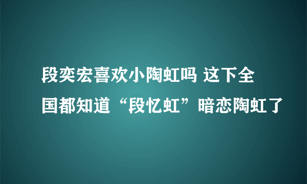 段奕宏喜欢小陶虹吗 这下全国都知道“段忆虹”暗恋陶虹了