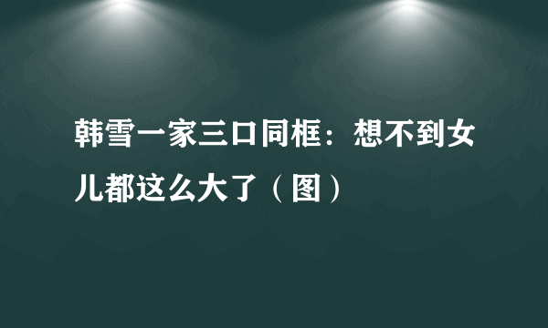 韩雪一家三口同框：想不到女儿都这么大了（图）