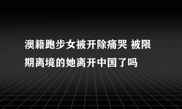 澳籍跑步女被开除痛哭 被限期离境的她离开中国了吗