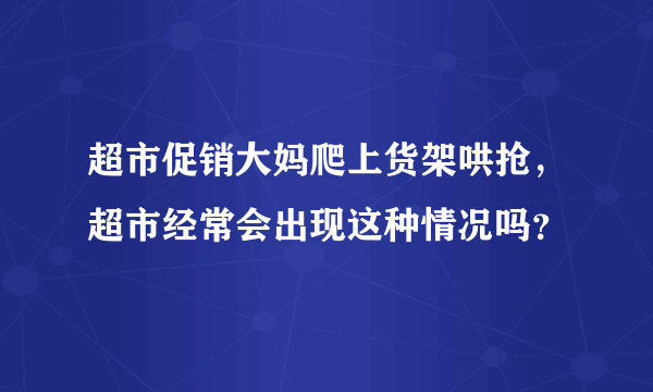 超市促销大妈爬上货架哄抢，超市经常会出现这种情况吗？