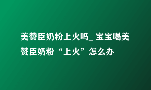 美赞臣奶粉上火吗_ 宝宝喝美赞臣奶粉“上火”怎么办