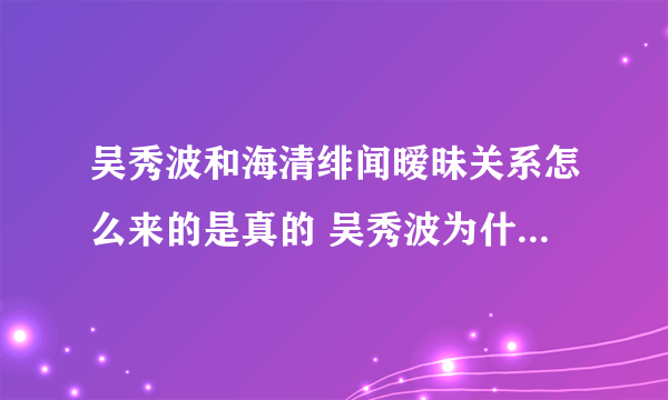 吴秀波和海清绯闻暧昧关系怎么来的是真的 吴秀波为什么喜欢海清