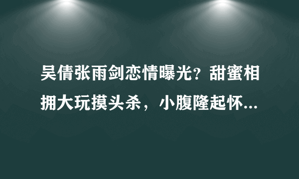 吴倩张雨剑恋情曝光？甜蜜相拥大玩摸头杀，小腹隆起怀孕五个月，你怎么看？