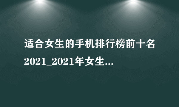 适合女生的手机排行榜前十名2021_2021年女生用哪款手机合适