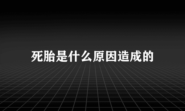 死胎是什么原因造成的