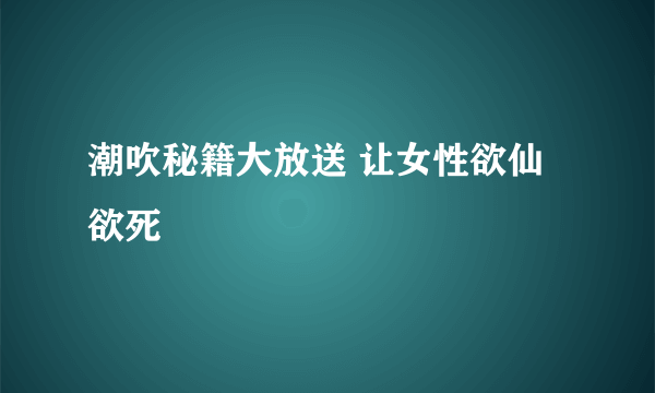 潮吹秘籍大放送 让女性欲仙欲死