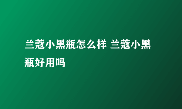 兰蔻小黑瓶怎么样 兰蔻小黑瓶好用吗