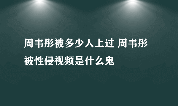 周韦彤被多少人上过 周韦彤被性侵视频是什么鬼