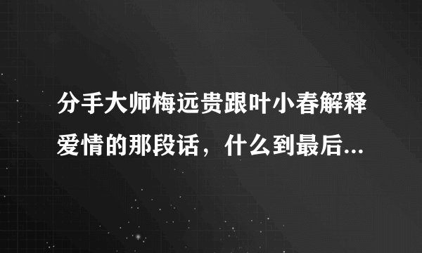 分手大师梅远贵跟叶小春解释爱情的那段话，什么到最后，也会剩下一个人，就是关于爱情虚假的那段话