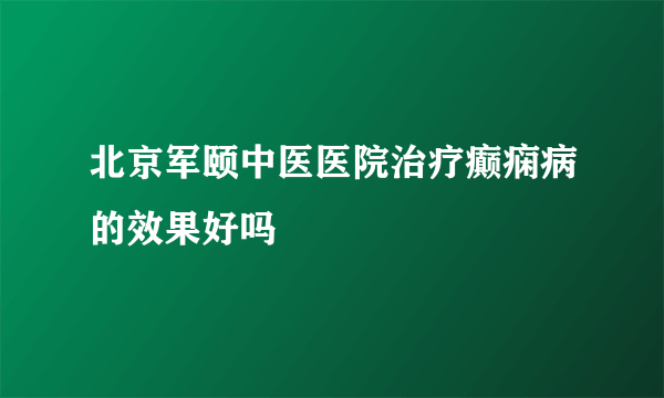 北京军颐中医医院治疗癫痫病的效果好吗