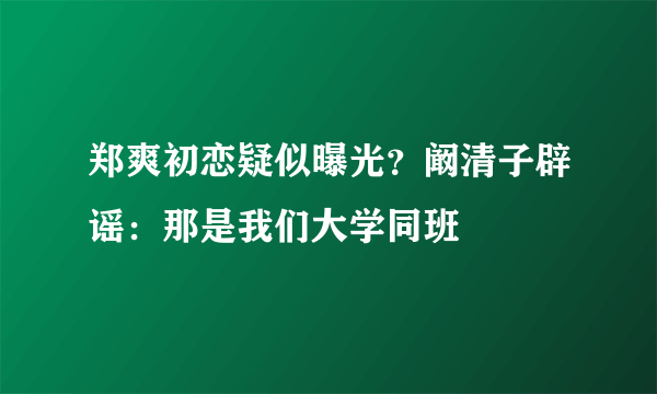 郑爽初恋疑似曝光？阚清子辟谣：那是我们大学同班