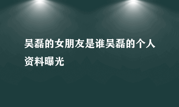 吴磊的女朋友是谁吴磊的个人资料曝光