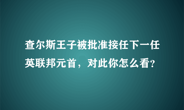 查尔斯王子被批准接任下一任英联邦元首，对此你怎么看？