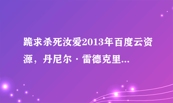 跪求杀死汝爱2013年百度云资源，丹尼尔·雷德克里夫主演的