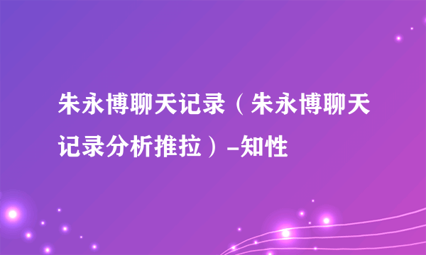 朱永博聊天记录（朱永博聊天记录分析推拉）-知性