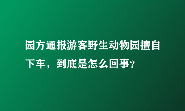 园方通报游客野生动物园擅自下车，到底是怎么回事？