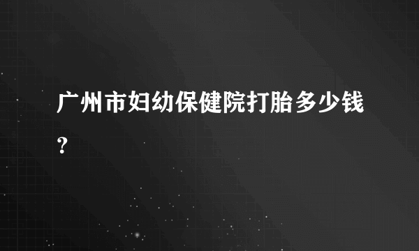 广州市妇幼保健院打胎多少钱？