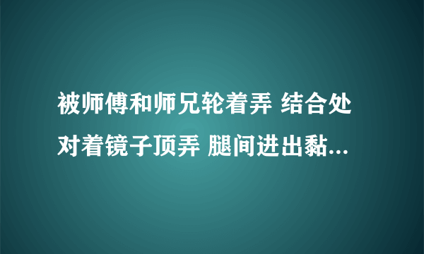 被师傅和师兄轮着弄 结合处对着镜子顶弄 腿间进出黏腻水声-情感口述