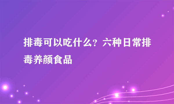 排毒可以吃什么？六种日常排毒养颜食品