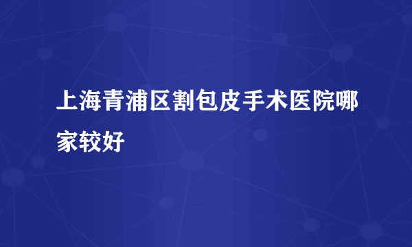 上海青浦区割包皮手术医院哪家较好