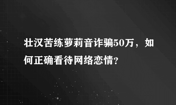 壮汉苦练萝莉音诈骗50万，如何正确看待网络恋情？