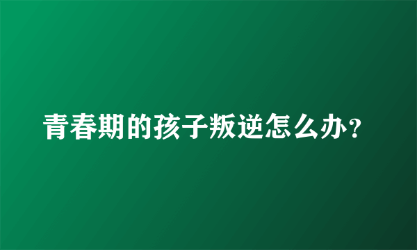 青春期的孩子叛逆怎么办？