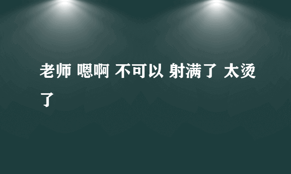 老师 嗯啊 不可以 射满了 太烫了