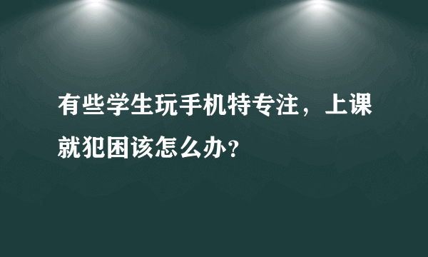 有些学生玩手机特专注，上课就犯困该怎么办？