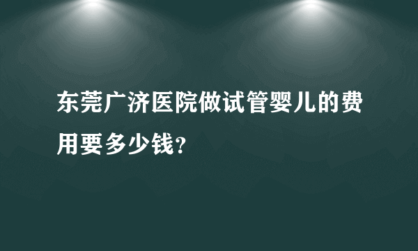 东莞广济医院做试管婴儿的费用要多少钱？