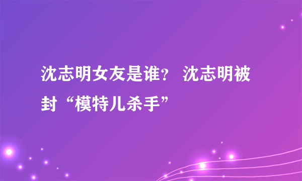 沈志明女友是谁？ 沈志明被封“模特儿杀手”