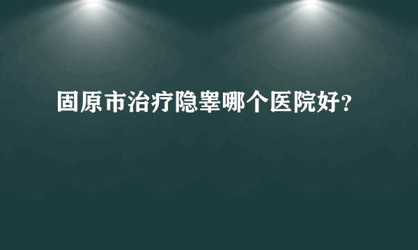 固原市治疗隐睾哪个医院好？