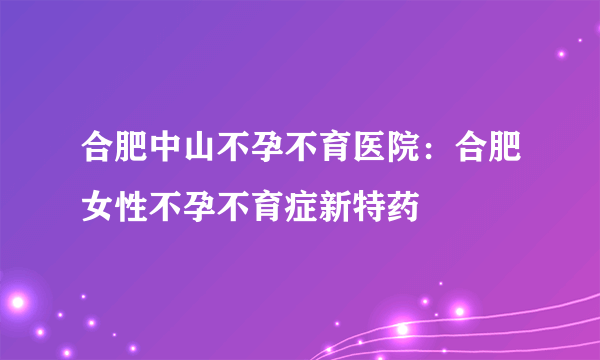 合肥中山不孕不育医院：合肥女性不孕不育症新特药