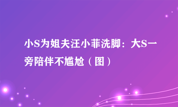 小S为姐夫汪小菲洗脚：大S一旁陪伴不尴尬（图）