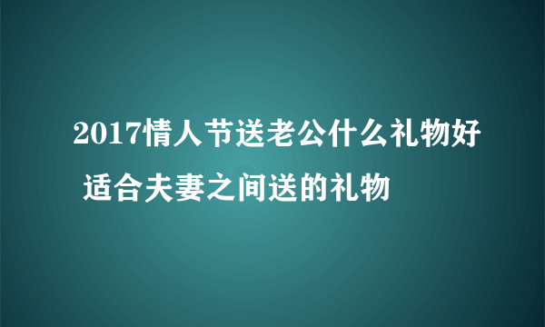 2017情人节送老公什么礼物好 适合夫妻之间送的礼物