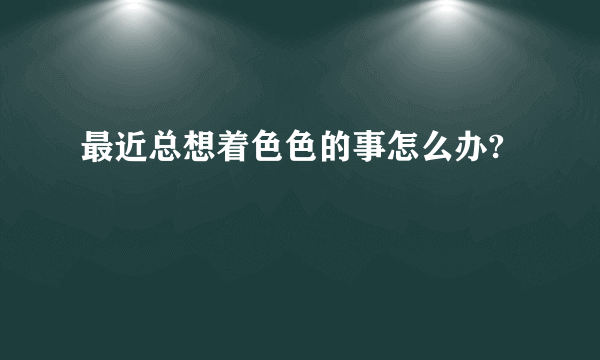 最近总想着色色的事怎么办?