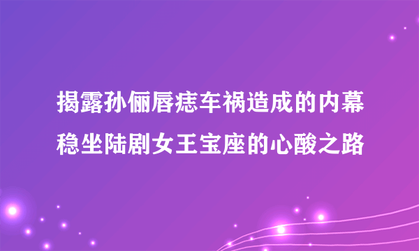 揭露孙俪唇痣车祸造成的内幕稳坐陆剧女王宝座的心酸之路