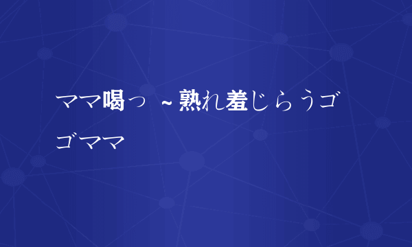 ママ喝っ ～熟れ羞じらうゴゴママ