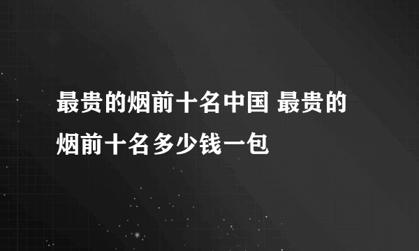 最贵的烟前十名中国 最贵的烟前十名多少钱一包