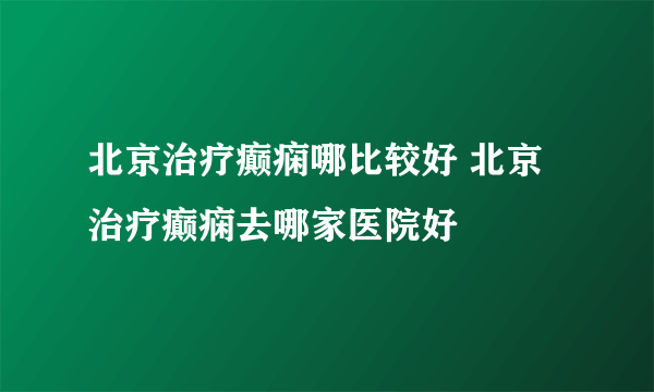 北京治疗癫痫哪比较好 北京治疗癫痫去哪家医院好