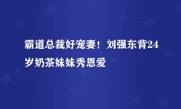 霸道总裁好宠妻！刘强东背24岁奶茶妹妹秀恩爱