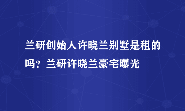 兰研创始人许晓兰别墅是租的吗？兰研许晓兰豪宅曝光