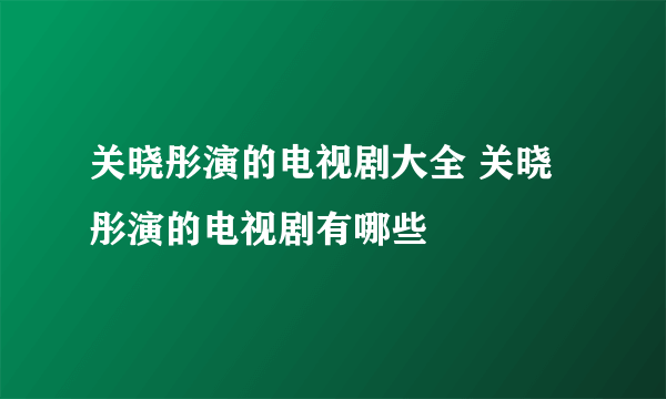 关晓彤演的电视剧大全 关晓彤演的电视剧有哪些