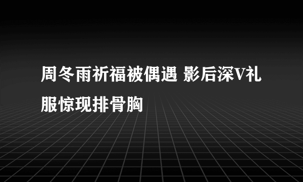 周冬雨祈福被偶遇 影后深V礼服惊现排骨胸