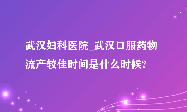 武汉妇科医院_武汉口服药物流产较佳时间是什么时候?